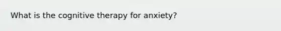 What is the cognitive therapy for anxiety?