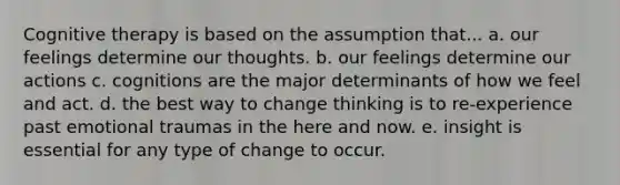 Cognitive therapy is based on the assumption that... a. our feelings determine our thoughts. b. our feelings determine our actions c. cognitions are the major determinants of how we feel and act. d. the best way to change thinking is to re-experience past emotional traumas in the here and now. e. insight is essential for any type of change to occur.