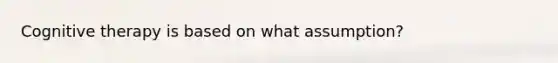 Cognitive therapy is based on what assumption?