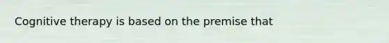 Cognitive therapy is based on the premise that