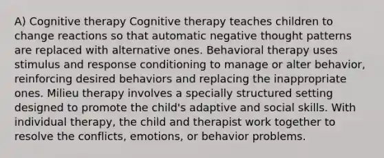 A) Cognitive therapy Cognitive therapy teaches children to change reactions so that automatic negative thought patterns are replaced with alternative ones. Behavioral therapy uses stimulus and response conditioning to manage or alter behavior, reinforcing desired behaviors and replacing the inappropriate ones. Milieu therapy involves a specially structured setting designed to promote the child's adaptive and social skills. With individual therapy, the child and therapist work together to resolve the conflicts, emotions, or behavior problems.