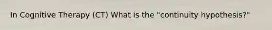 In Cognitive Therapy (CT) What is the "continuity hypothesis?"