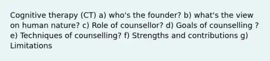 Cognitive therapy (CT) a) who's the founder? b) what's the view on human nature? c) Role of counsellor? d) Goals of counselling ? e) Techniques of counselling? f) Strengths and contributions g) Limitations