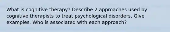 What is cognitive therapy? Describe 2 approaches used by cognitive therapists to treat psychological disorders. Give examples. Who is associated with each approach?