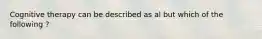 Cognitive therapy can be described as al but which of the following ?