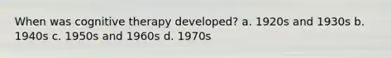 When was cognitive therapy developed? a. 1920s and 1930s b. 1940s c. 1950s and 1960s d. 1970s