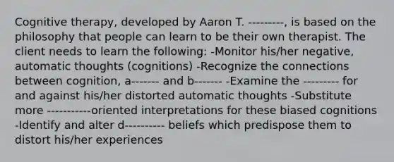 Cognitive therapy, developed by Aaron T. ---------, is based on the philosophy that people can learn to be their own therapist. The client needs to learn the following: -Monitor his/her negative, automatic thoughts (cognitions) -Recognize the connections between cognition, a------- and b------- -Examine the --------- for and against his/her distorted automatic thoughts -Substitute more -----------oriented interpretations for these biased cognitions -Identify and alter d---------- beliefs which predispose them to distort his/her experiences