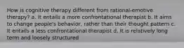 How is cognitive therapy different from rational-emotive therapy? a. It entails a more confrontational therapist b. It aims to change people's behavior, rather than their thought pattern c. It entails a less confrontational therapist d. It is relatively long term and loosely structured