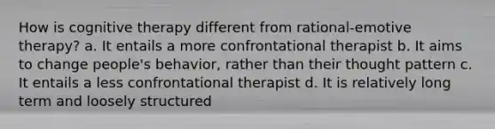 How is cognitive therapy different from rational-emotive therapy? a. It entails a more confrontational therapist b. It aims to change people's behavior, rather than their thought pattern c. It entails a less confrontational therapist d. It is relatively long term and loosely structured