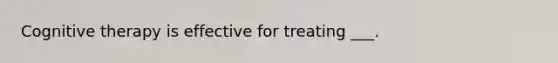 Cognitive therapy is effective for treating ___.