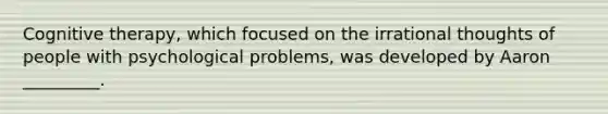 Cognitive therapy, which focused on the irrational thoughts of people with psychological problems, was developed by Aaron _________.