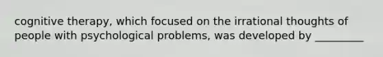 cognitive therapy, which focused on the irrational thoughts of people with psychological problems, was developed by _________