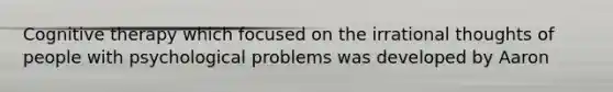 Cognitive therapy which focused on the irrational thoughts of people with psychological problems was developed by Aaron