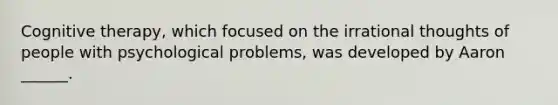 Cognitive therapy, which focused on the irrational thoughts of people with psychological problems, was developed by Aaron ______.