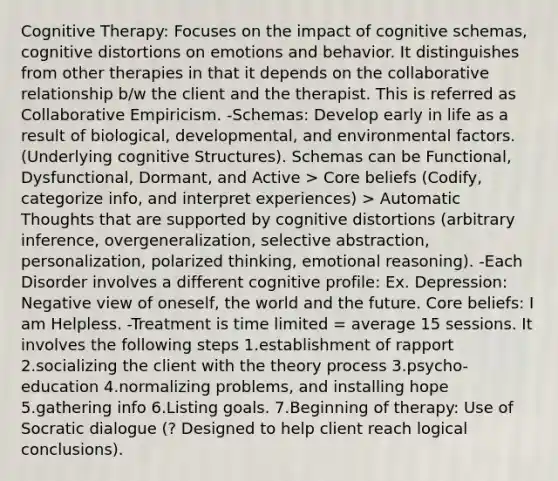 Cognitive Therapy: Focuses on the impact of cognitive schemas, cognitive distortions on emotions and behavior. It distinguishes from other therapies in that it depends on the collaborative relationship b/w the client and the therapist. This is referred as Collaborative Empiricism. -Schemas: Develop early in life as a result of biological, developmental, and environmental factors. (Underlying cognitive Structures). Schemas can be Functional, Dysfunctional, Dormant, and Active > Core beliefs (Codify, categorize info, and interpret experiences) > Automatic Thoughts that are supported by cognitive distortions (arbitrary inference, overgeneralization, selective abstraction, personalization, polarized thinking, emotional reasoning). -Each Disorder involves a different cognitive profile: Ex. Depression: Negative view of oneself, the world and the future. Core beliefs: I am Helpless. -Treatment is time limited = average 15 sessions. It involves the following steps 1.establishment of rapport 2.socializing the client with the theory process 3.psycho-education 4.normalizing problems, and installing hope 5.gathering info 6.Listing goals. 7.Beginning of therapy: Use of Socratic dialogue (? Designed to help client reach logical conclusions).