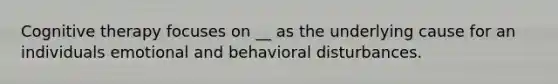 Cognitive therapy focuses on __ as the underlying cause for an individuals emotional and behavioral disturbances.