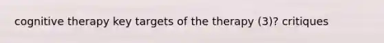 cognitive therapy key targets of the therapy (3)? critiques