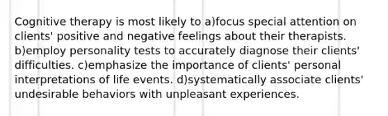 Cognitive therapy is most likely to a)focus special attention on clients' positive and negative feelings about their therapists. b)employ personality tests to accurately diagnose their clients' difficulties. c)emphasize the importance of clients' personal interpretations of life events. d)systematically associate clients' undesirable behaviors with unpleasant experiences.