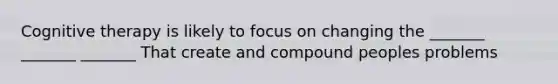 Cognitive therapy is likely to focus on changing the _______ _______ _______ That create and compound peoples problems