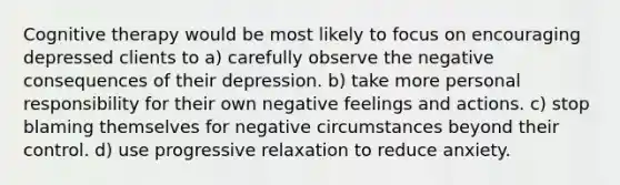 Cognitive therapy would be most likely to focus on encouraging depressed clients to a) carefully observe the negative consequences of their depression. b) take more personal responsibility for their own negative feelings and actions. c) stop blaming themselves for negative circumstances beyond their control. d) use progressive relaxation to reduce anxiety.