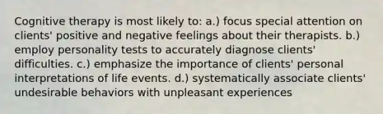 Cognitive therapy is most likely to: a.) focus special attention on clients' positive and negative feelings about their therapists. b.) employ personality tests to accurately diagnose clients' difficulties. c.) emphasize the importance of clients' personal interpretations of life events. d.) systematically associate clients' undesirable behaviors with unpleasant experiences