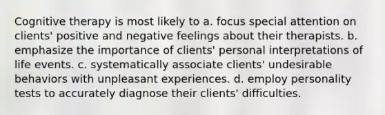 Cognitive therapy is most likely to a. focus special attention on clients' positive and negative feelings about their therapists. b. emphasize the importance of clients' personal interpretations of life events. c. systematically associate clients' undesirable behaviors with unpleasant experiences. d. employ personality tests to accurately diagnose their clients' difficulties.