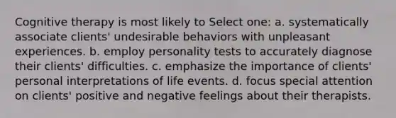 Cognitive therapy is most likely to Select one: a. systematically associate clients' undesirable behaviors with unpleasant experiences. b. employ personality tests to accurately diagnose their clients' difficulties. c. emphasize the importance of clients' personal interpretations of life events. d. focus special attention on clients' positive and negative feelings about their therapists.