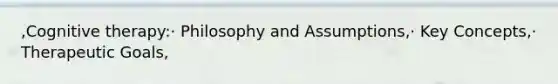 ,Cognitive therapy:· Philosophy and Assumptions,· Key Concepts,· Therapeutic Goals,