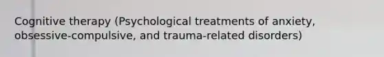 Cognitive therapy (Psychological treatments of anxiety, obsessive-compulsive, and trauma-related disorders)