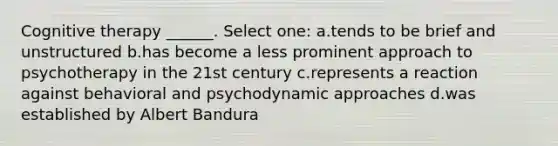 Cognitive therapy ______. Select one: a.tends to be brief and unstructured b.has become a less prominent approach to psychotherapy in the 21st century c.represents a reaction against behavioral and psychodynamic approaches d.was established by Albert Bandura