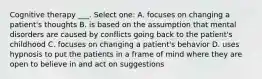 Cognitive therapy ___. Select one: A. focuses on changing a patient's thoughts B. is based on the assumption that mental disorders are caused by conflicts going back to the patient's childhood C. focuses on changing a patient's behavior D. uses hypnosis to put the patients in a frame of mind where they are open to believe in and act on suggestions