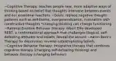 ~Cognitive Therapy: teaches people new, more adaptive ways of thinking based on belief that thoughts intervene between events and our emotional reactions ~Goals: replace negative thought patterns such as self-blame, overgeneralization, rumination with constructive thoughts *changing thinking can change functioning ~Rational-Emotive Behavior therapy: Albert Ellis developed REBT, a confrontational approach that challenges illogical, self-defeating attitudes and beliefs. Reveal the absurd ~Aaron Beck's Therapy for depression: reverse catastrophizing beliefs ~Cognitive Behavior therapy: integrative therapy that combines cognitive therapy (changing self-defeating thinking) and behavior therapy (changing behavior)