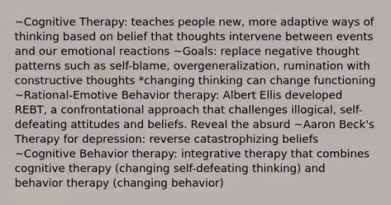 ~Cognitive Therapy: teaches people new, more adaptive ways of thinking based on belief that thoughts intervene between events and our emotional reactions ~Goals: replace negative thought patterns such as self-blame, overgeneralization, rumination with constructive thoughts *changing thinking can change functioning ~Rational-Emotive Behavior therapy: Albert Ellis developed REBT, a confrontational approach that challenges illogical, self-defeating attitudes and beliefs. Reveal the absurd ~Aaron Beck's Therapy for depression: reverse catastrophizing beliefs ~Cognitive Behavior therapy: integrative therapy that combines cognitive therapy (changing self-defeating thinking) and behavior therapy (changing behavior)