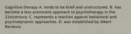 Cognitive therapy A. tends to be brief and unstructured. B. has become a less prominent approach to psychotherapy in the 21stcentury. C. represents a reaction against behavioral and psychodynamic approaches. D. was established by Albert Bandura.