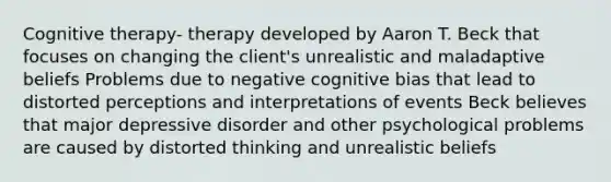 Cognitive therapy- therapy developed by Aaron T. Beck that focuses on changing the client's unrealistic and maladaptive beliefs Problems due to negative cognitive bias that lead to distorted perceptions and interpretations of events Beck believes that major depressive disorder and other psychological problems are caused by distorted thinking and unrealistic beliefs