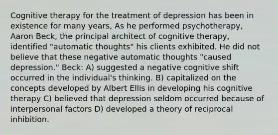 Cognitive therapy for the treatment of depression has been in existence for many years, As he performed psychotherapy, Aaron Beck, the principal architect of cognitive therapy, identified "automatic thoughts" his clients exhibited. He did not believe that these negative automatic thoughts "caused depression." Beck: A) suggested a negative cognitive shift occurred in the individual's thinking. B) capitalized on the concepts developed by Albert Ellis in developing his cognitive therapy C) believed that depression seldom occurred because of interpersonal factors D) developed a theory of reciprocal inhibition.