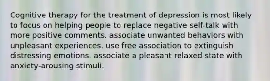 Cognitive therapy for the treatment of depression is most likely to focus on helping people to replace negative self-talk with more positive comments. associate unwanted behaviors with unpleasant experiences. use free association to extinguish distressing emotions. associate a pleasant relaxed state with anxiety-arousing stimuli.