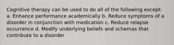 Cognitive therapy can be used to do all of the following except: a. Enhance performance academically b. Reduce symptoms of a disorder in conjunction with medication c. Reduce relapse occurrence d. Modify underlying beliefs and schemas that contribute to a disorder