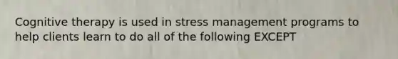 Cognitive therapy is used in stress management programs to help clients learn to do all of the following EXCEPT