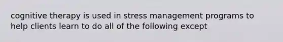 cognitive therapy is used in stress management programs to help clients learn to do all of the following except