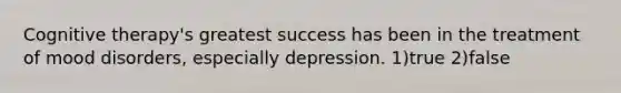 Cognitive therapy's greatest success has been in the treatment of mood disorders, especially depression. 1)true 2)false