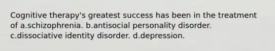 Cognitive therapy's greatest success has been in the treatment of a.schizophrenia. b.antisocial personality disorder. c.dissociative identity disorder. d.depression.