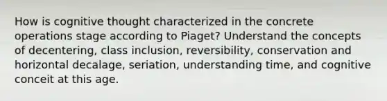 How is cognitive thought characterized in the concrete operations stage according to Piaget? Understand the concepts of decentering, class inclusion, reversibility, conservation and horizontal decalage, seriation, understanding time, and cognitive conceit at this age.