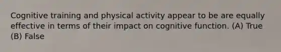 Cognitive training and physical activity appear to be are equally effective in terms of their impact on cognitive function. (A) True (B) False