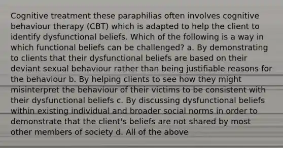 Cognitive treatment these paraphilias often involves cognitive behaviour therapy (CBT) which is adapted to help the client to identify dysfunctional beliefs. Which of the following is a way in which functional beliefs can be challenged? a. By demonstrating to clients that their dysfunctional beliefs are based on their deviant sexual behaviour rather than being justifiable reasons for the behaviour b. By helping clients to see how they might misinterpret the behaviour of their victims to be consistent with their dysfunctional beliefs c. By discussing dysfunctional beliefs within existing individual and broader social norms in order to demonstrate that the client's beliefs are not shared by most other members of society d. All of the above