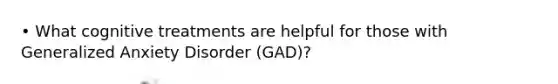 • What cognitive treatments are helpful for those with Generalized Anxiety Disorder (GAD)?