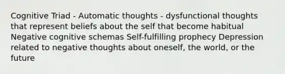 Cognitive Triad - Automatic thoughts - dysfunctional thoughts that represent beliefs about the self that become habitual Negative cognitive schemas Self-fulfilling prophecy Depression related to negative thoughts about oneself, the world, or the future