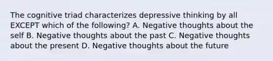 The cognitive triad characterizes depressive thinking by all EXCEPT which of the following? A. Negative thoughts about the self B. Negative thoughts about the past C. Negative thoughts about the present D. Negative thoughts about the future