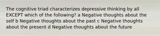 The cognitive triad characterizes depressive thinking by all EXCEPT which of the following? a Negative thoughts about the self b Negative thoughts about the past c Negative thoughts about the present d Negative thoughts about the future