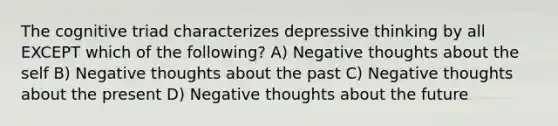 The cognitive triad characterizes depressive thinking by all EXCEPT which of the following? A) Negative thoughts about the self B) Negative thoughts about the past C) Negative thoughts about the present D) Negative thoughts about the future